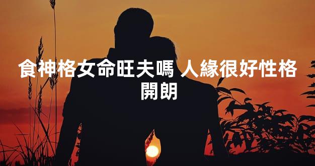 食神格女命旺夫嗎 人緣很好性格開朗